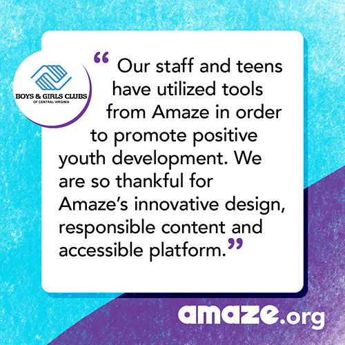 Our staff and teens have utilized tools from Amaze in order to promote positive youth development. We are so thankful for Amaze’s innovative design, responsible content and accessible platform.