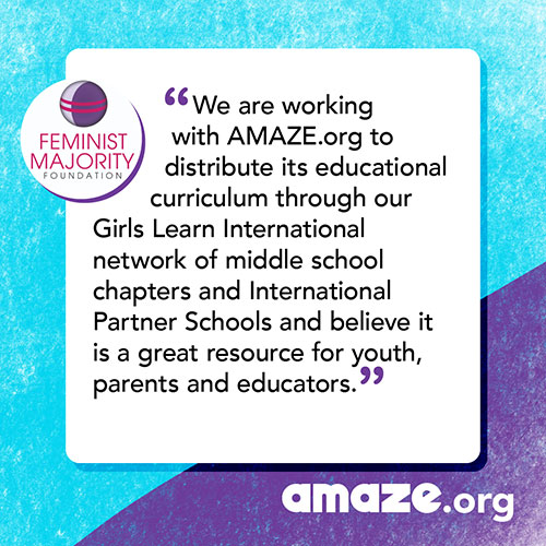 We are working with AMAZE.org to distribute its educational curriculum through our Girls Learn International network of middle school chapters and International Partner Schools and believe it is a great resource for youth, parents and educators.