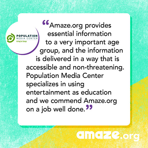 Amaze.org provides essential information to a very important age group, and the information is delivered in a way that is accessible and non-threatening. Population Media Center specializes in using entertainment as education and we commend Amaze.org on a job well done.