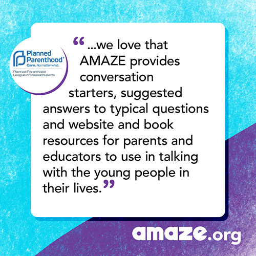 ...we love that AMAZE provides conversation starters, suggested answers to typical questions and website and book resources for parents and educators to use in talking with the young people in their lives.