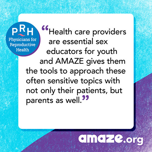 Health care providers are essential sex educators for youth and AMAZE gives them the tools to approach these often sensitive topics with not only their patients, but parents as well.
