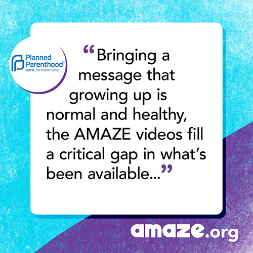 Bringing a message that growing up is normal and healthy, the AMAZE videos fill a critical gap in what’s been available to young people, their parents, and educators.
