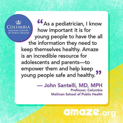 As a pediatrician, I know how important it is for young people to have the all the information they need to keep themselves healthy.  Amaze is an incredible resource for adolescents and parents - to empower them and help keep young people safe and healthy.
