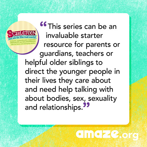 This series can be an invaluable starter resource for parents or guardians, teachers or helpful older siblings to direct the younger people in their lives they care about and need help talking with about bodies, sex, sexuality and relationships.