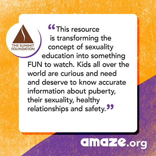 This resource is transforming the concept of sexuality education into something FUN to watch. Kids all over the world are curious and need and deserve to know accurate information about puberty, their sexuality, healthy relationships and safety.