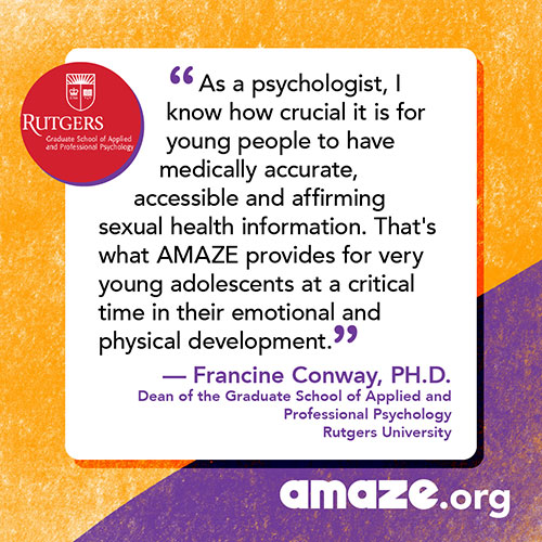 As a psychologist, I know how crucial it is for young people to have medically accurate, accessible and affirming sexual health information. That's what AMAZE provides for very young adolescents at a critical time in their emotional and physical development.